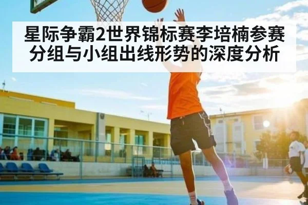 星际争霸2世界锦标赛李培楠参赛分组与小组出线形势的深度分析（kaiyun）