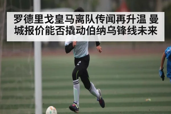 罗德里戈皇马离队传闻再升温 曼城报价能否撬动伯纳乌锋线未来（kaiyun）