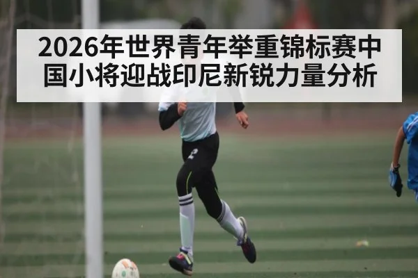 2026年世界青年举重锦标赛中国小将迎战印尼新锐力量分析