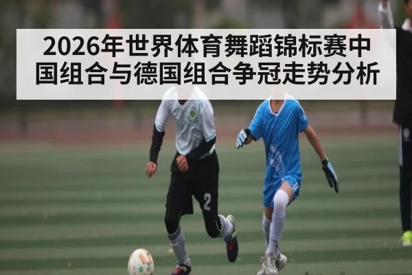 2026年世界体育舞蹈锦标赛中国组合与德国组合争冠走势分析